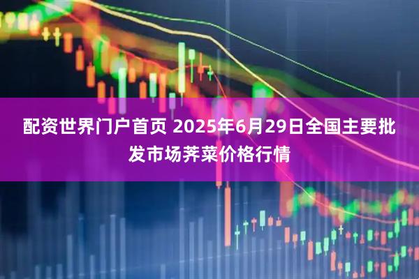 配资世界门户首页 2025年6月29日全国主要批发市场荠菜价格行情