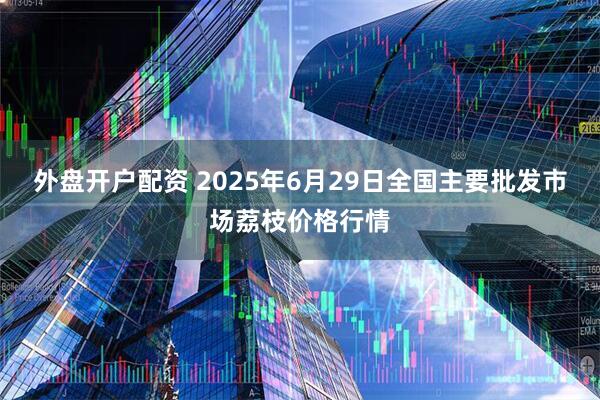 外盘开户配资 2025年6月29日全国主要批发市场荔枝价格行情