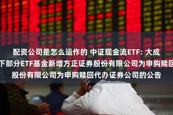 配资公司是怎么运作的 中证现金流ETF: 大成基金管理有限公司旗下部分ETF基金新增方正证券股份有限公司为申购赎回代办证券公司的公告
