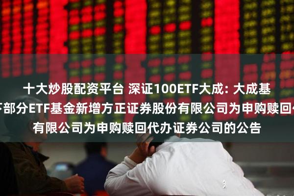 十大炒股配资平台 深证100ETF大成: 大成基金管理有限公司旗下部分ETF基金新增方正证券股份有限公司为申购赎回代办证券公司的公告