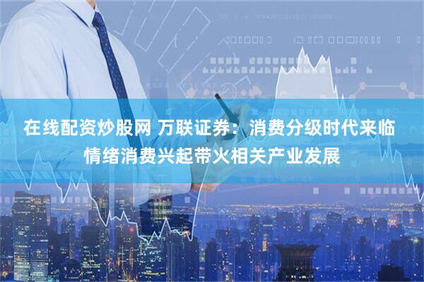在线配资炒股网 万联证券：消费分级时代来临 情绪消费兴起带火相关产业发展