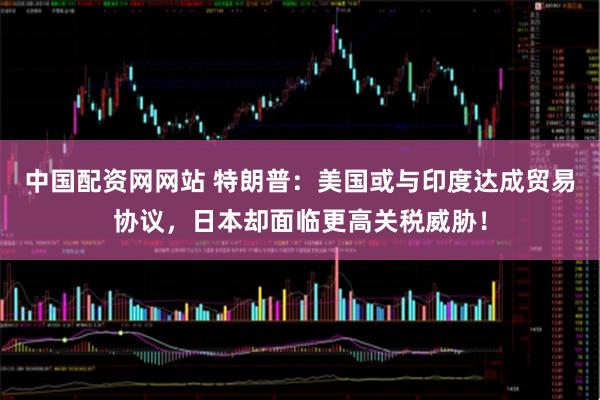 中国配资网网站 特朗普：美国或与印度达成贸易协议，日本却面临更高关税威胁！