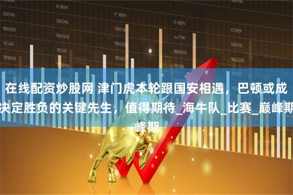 在线配资炒股网 津门虎本轮跟国安相遇，巴顿或成决定胜负的关键先生，值得期待_海牛队_比赛_巅峰期