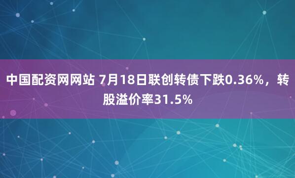 中国配资网网站 7月18日联创转债下跌0.36%，转股溢价率31.5%