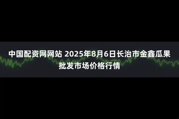 中国配资网网站 2025年8月6日长治市金鑫瓜果批发市场价格行情