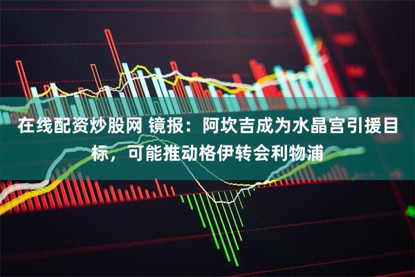 在线配资炒股网 镜报：阿坎吉成为水晶宫引援目标，可能推动格伊转会利物浦