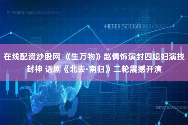 在线配资炒股网 《生万物》赵倩饰演封四媳妇演技封神 话剧《北去·南归》二轮震撼开演
