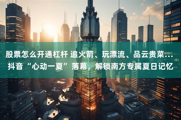 股票怎么开通杠杆 追火箭、玩漂流、品云贵菜… 抖音 “心动一夏” 落幕，解锁南方专属夏日记忆