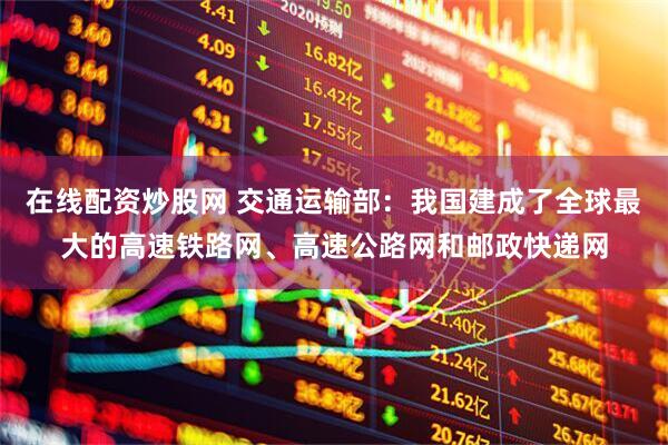 在线配资炒股网 交通运输部：我国建成了全球最大的高速铁路网、高速公路网和邮政快递网