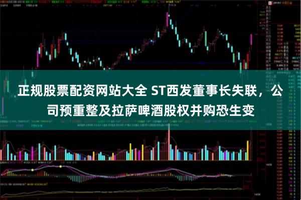正规股票配资网站大全 ST西发董事长失联，公司预重整及拉萨啤酒股权并购恐生变