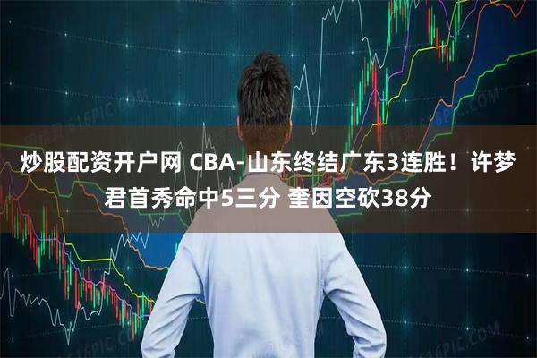 炒股配资开户网 CBA-山东终结广东3连胜！许梦君首秀命中5三分 奎因空砍38分
