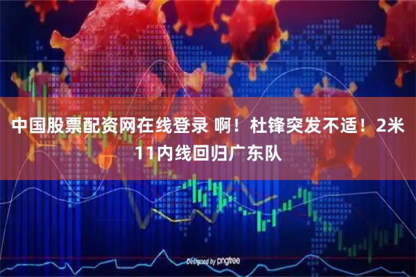 中国股票配资网在线登录 啊！杜锋突发不适！2米11内线回归广东队