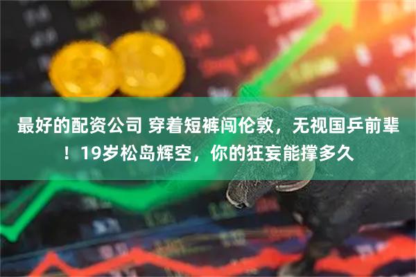 最好的配资公司 穿着短裤闯伦敦，无视国乒前辈！19岁松岛辉空，你的狂妄能撑多久