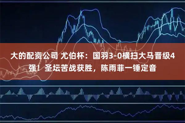 大的配资公司 尤伯杯：国羽3-0横扫大马晋级4强！圣坛苦战获胜，陈雨菲一锤定音