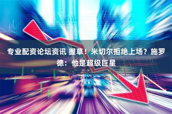 专业配资论坛资讯 握草！米切尔拒绝上场？施罗德：他是超级巨星