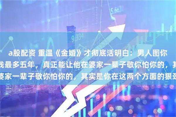 a股配资 重温《金婚》才彻底活明白:男人图你漂亮顶多三年,图你省钱最多五年,真正能让他在婆家一辈子敬你怕你的,其实是你在这两个方面的狠劲