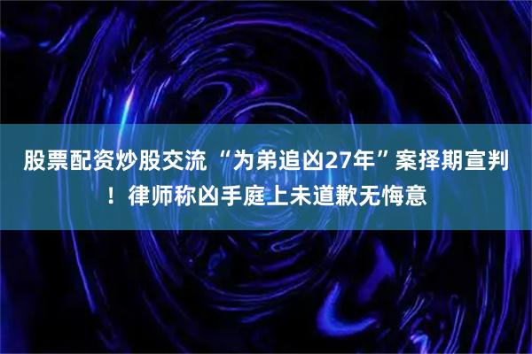 股票配资炒股交流 “为弟追凶27年”案择期宣判！律师称凶手庭上未道歉无悔意