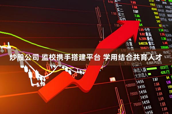 炒股公司 监校携手搭建平台 学用结合共育人才
