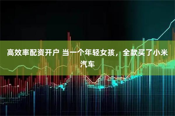 高效率配资开户 当一个年轻女孩，全款买了小米汽车
