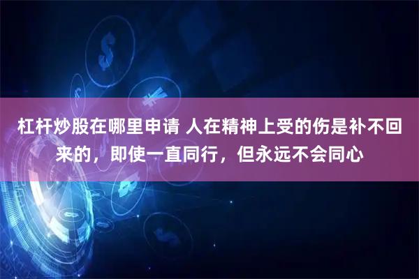 杠杆炒股在哪里申请 人在精神上受的伤是补不回来的，即使一直同行，但永远不会同心